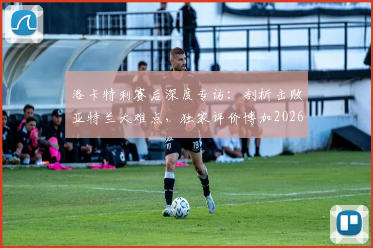 洛卡特利赛后深度专访：剖析击败亚特兰大难点，独家评价博加2026年顶级球员地位