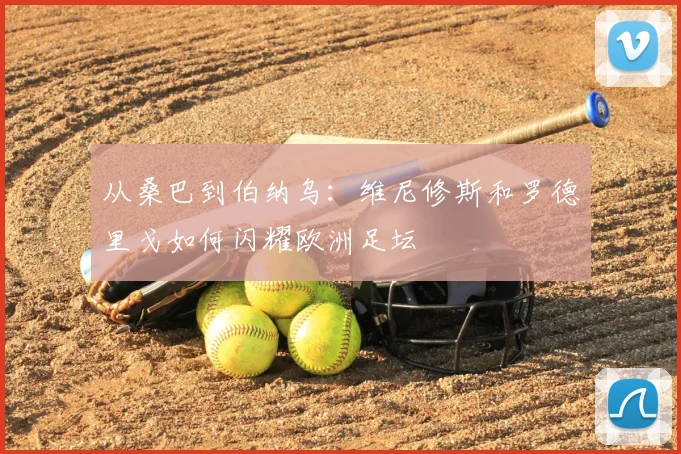 从桑巴到伯纳乌:维尼修斯和罗德里戈如何闪耀欧洲足坛