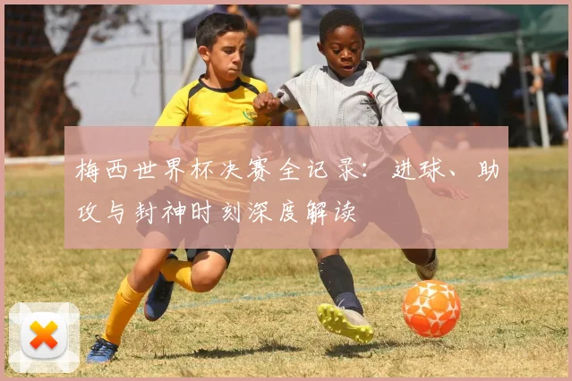 梅西世界杯决赛全记录：进球、助攻与封神时刻深度解读
