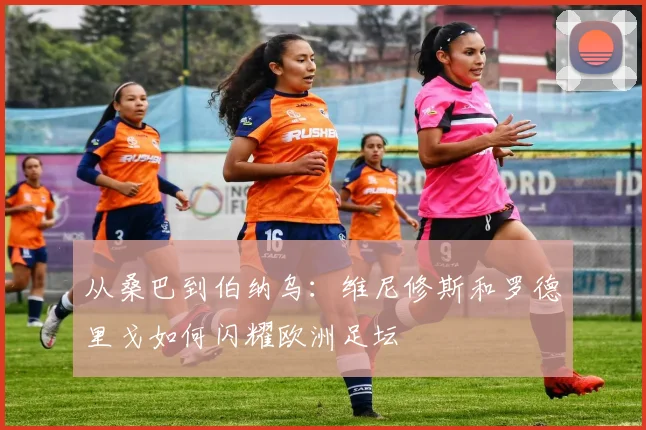 从桑巴到伯纳乌：维尼修斯和罗德里戈如何闪耀欧洲足坛